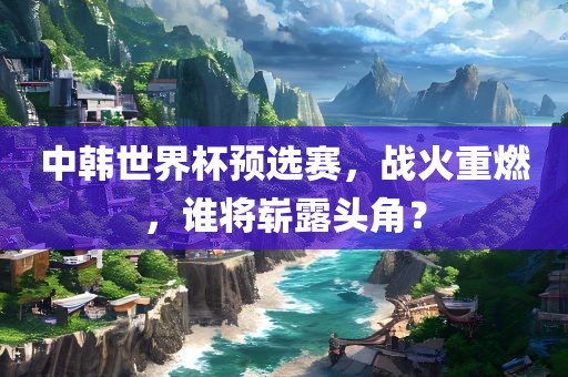 中韩世界杯预选赛，战火重燃，谁将崭露头角？