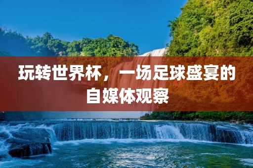 玩转世界杯,一场广州熙林手袋有限公司足球盛宴的自媒体观察