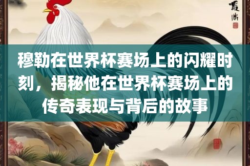 穆勒在世界杯赛场上的闪耀时刻,揭秘他在世界杯赛场上的传奇表现与背后的故事