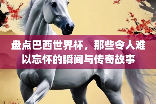 盘点巴西世界杯,那些令人难以忘怀的瞬间与传奇故事