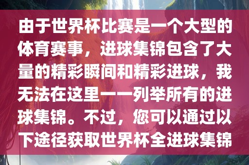 由于世界杯比赛是一个大型的体育赛事,进球集锦包含了大量的精彩瞬间和精彩进球,我无法在这里一一列举所有的进球集锦。不过,您可以通过以下途径获取世界杯全进球集锦