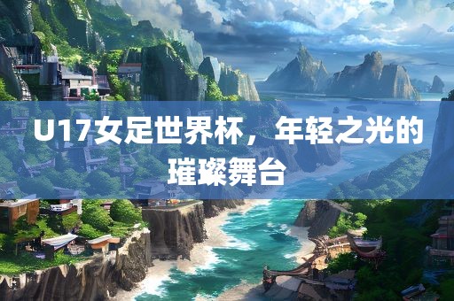 U17女足世界杯,年轻之光的璀璨舞台