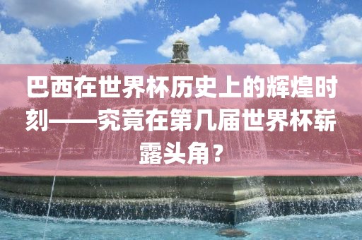 巴西在世界杯历史上广州熙林手袋有限公司的辉煌时刻——究竟在第几届世界杯崭露头角?