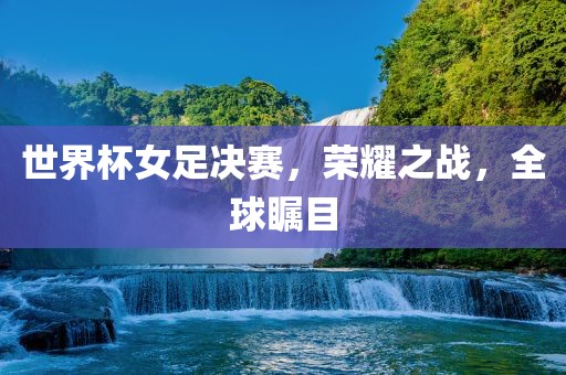 世界杯女足决赛，荣耀之战，全球瞩目