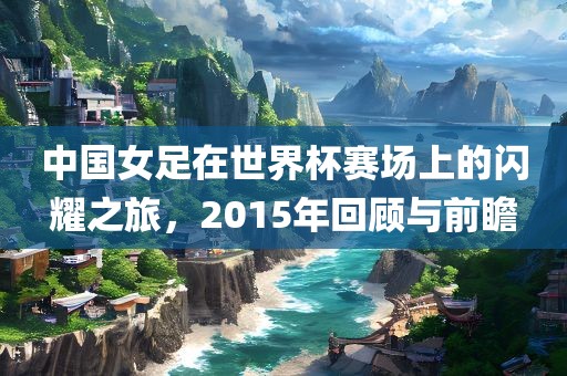 中国女足在世界杯赛场上的闪耀之旅,2015年回顾与前瞻广州熙林手袋有限公司
