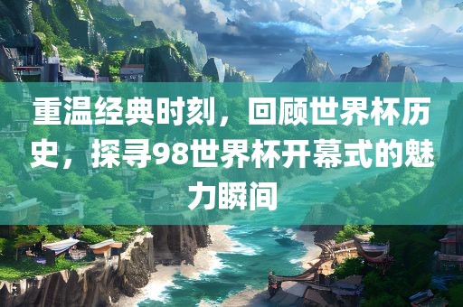 重温经典时刻,回顾世界杯历史,探寻98世界杯开幕式的魅力瞬间广州熙林手袋有限公司