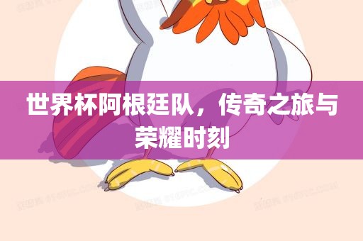 世界杯阿根廷队,传奇之旅与荣耀时刻