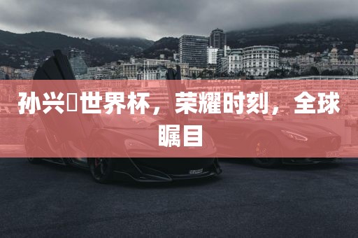 孙兴慜世界杯，荣耀时刻，全球瞩目