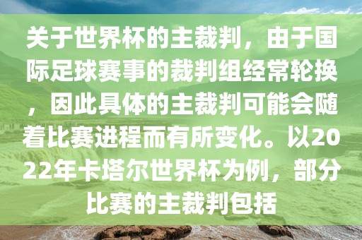 关于世界杯的主裁判，由于国际足球赛事的裁判组经常轮换，因此具体的主裁判可能会随着比赛进程而有所变化。以2022年卡塔尔世界杯为例，部分比赛的主裁判包括