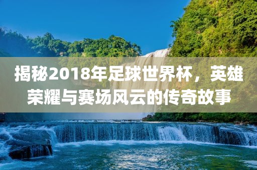 揭秘2018年足球世界杯，英雄荣耀与赛场风云的传奇故事
