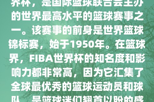 FIBA世界杯，也被称为篮球世界杯，是国际篮球联合会主办的世界最高水平的篮球赛事之一。该赛事的前身是世界篮球锦标赛，始于1950年。在篮球界，FIBA世界杯的知名度和影响力都非常高，因为它汇集了全球最优秀的篮球运动员和球队，是篮球迷们翘首以盼的盛事之一。