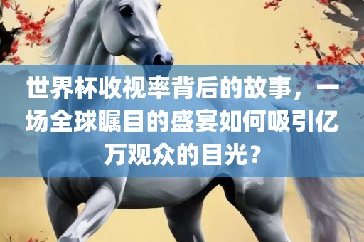 世界杯收视率背后的故事，一场全球瞩目的盛宴如何吸引亿万观众的目光？