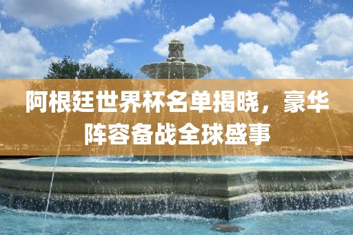 阿根廷世界杯名单揭晓，豪华阵容备战全球盛事