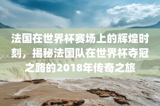 法国在世界杯赛场上的辉煌时刻，揭秘法国队在世界杯夺冠之路的2018年传奇之旅