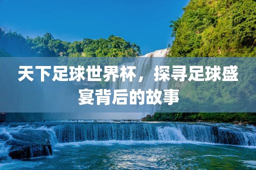 天下足球世界杯,探寻足球盛宴背后的故事广州熙林手袋有限公司