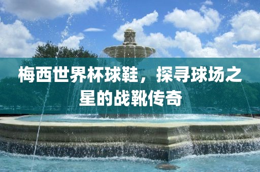 梅西世界杯球鞋，探寻球场之星的战靴传奇