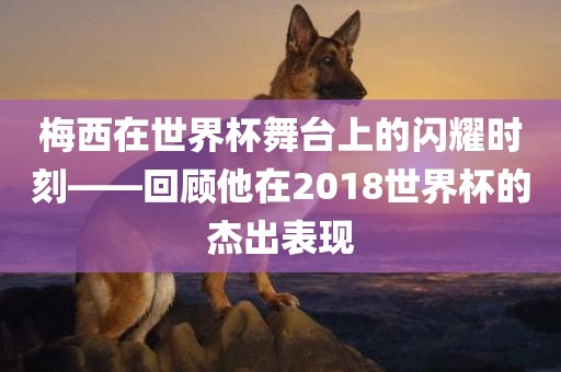 梅西在世界杯舞台上的闪耀时刻——回顾他在2018世界杯的杰出表现