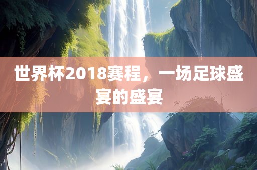 世界杯2018赛程，一场足球盛宴的盛宴