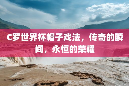 C罗世界杯帽子戏法,传奇的瞬间,永恒的荣耀