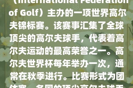 高尔夫世界杯（World Cup of Golf）是一项重要的国际高尔夫比赛，由国际高尔夫联合会（International Federation of Golf）主办的一项世界高尔夫锦标赛。该赛事汇集了全球顶尖的高尔夫球手，代表着高尔夫运动的最高荣誉之一。高尔夫世界杯每年举办一次，通常在秋季进行。比赛形式为团体赛，各国的顶尖高尔夫球手代表本国参赛，比赛地点会在全球各地的高尔夫球场之间轮换。