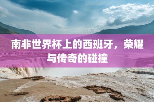 南非世界杯上的西班牙,荣耀与传奇的碰撞