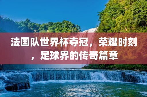 法国队世界杯夺冠，荣耀时刻，足球界的传奇篇章