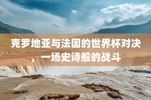 克罗地亚与法国的世界杯对决,一场史诗般的战斗广州熙林手袋有限公司