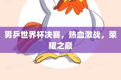 男乒世界杯决赛,热血激战,荣耀之巅广州熙林手袋有限公司