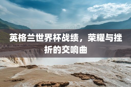 英格兰世界杯战绩,荣耀与挫折的交响曲