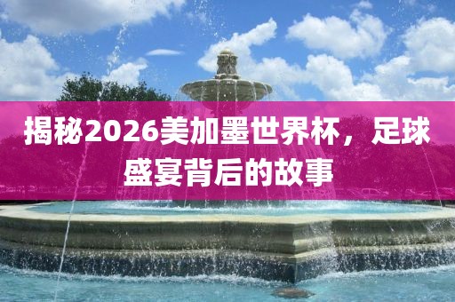 揭秘2026美加墨世界杯，足球盛宴背后的故事