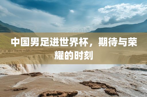 中国男足进世界杯，期待与荣耀的时刻