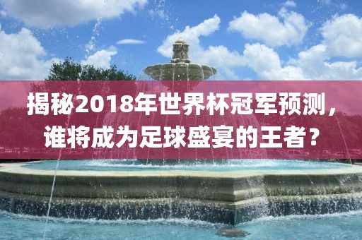 揭秘2018年世界杯冠军预测,谁将成为足球盛宴的王者?