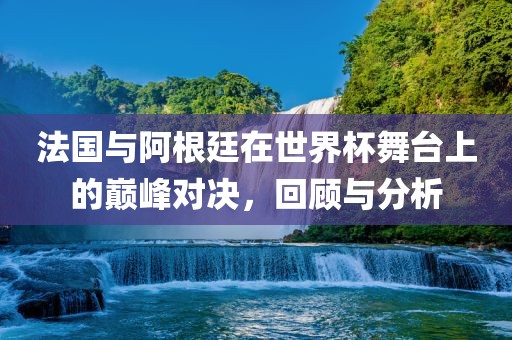 法国与阿根廷在世界杯舞台上的巅峰对决,回顾与分析广州熙林手袋有限公司