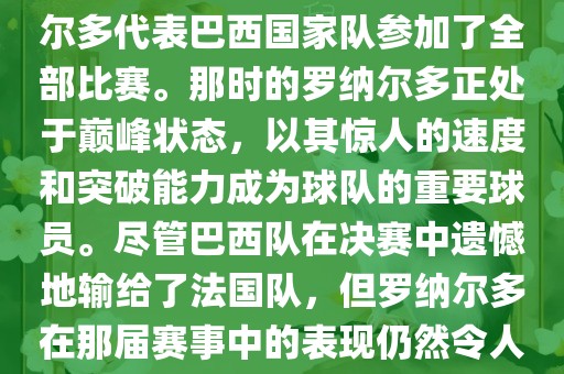 在1998年法国世界杯上，罗纳尔多代表巴西国家队参加了全部比赛。那时的罗纳尔多正处于巅峰状态，以其惊人的速度和突破能力成为球队的重要球员。尽管巴西队在决赛中遗憾地输给了法国队，但罗纳尔多在那届赛事中的表现仍然令人瞩目。