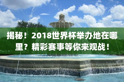 揭秘！2018世界杯举办地在哪里？精彩赛事等你来观战！