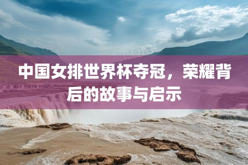 中国女排世界杯夺冠,荣耀背后的故事与启示