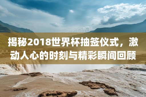 揭秘2018世界杯抽签仪式,激动人心的时刻与精彩瞬间回顾广州熙林手袋有限公司