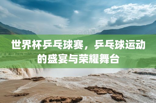 世界杯乒乓球赛，乒乓球运动的盛宴与荣耀舞台