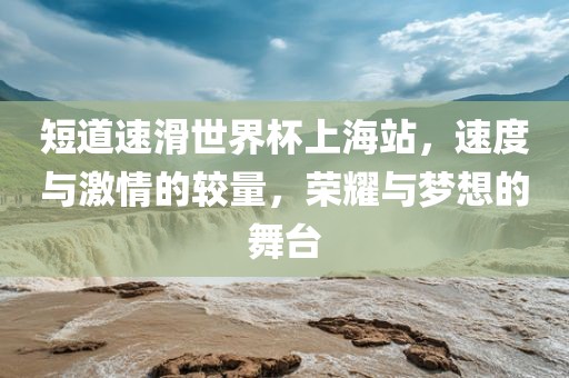 短道速滑广州熙林手袋有限公司世界杯上海站，速度与激情的较量，荣耀与梦想的舞台