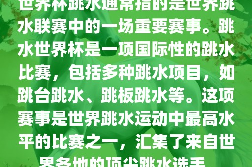 世界杯跳水通常指的是世界跳水联赛中的一场重要赛事。跳水世界杯是一项国际性的跳水比赛，包括多种跳水项目，如跳台跳水、跳板跳水等。这项赛事是世界跳水运动中最高水平的比赛之一，汇集了来自世界各地的顶尖跳水选手。