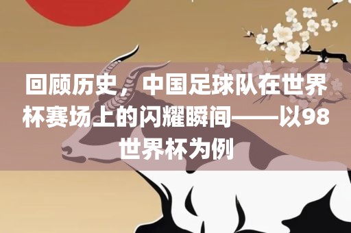 回顾历史,中国足球队在世界杯赛场上的闪耀瞬间——以98世界杯为例广州熙林手袋有限公司