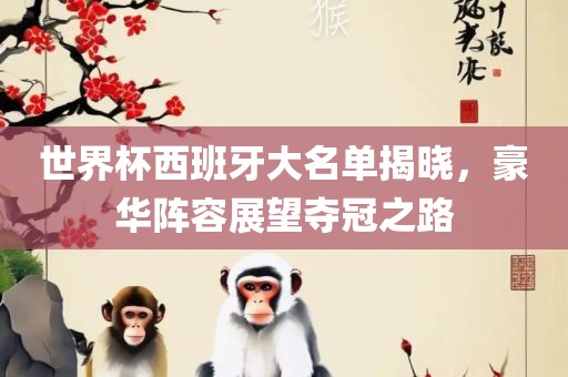 世界杯西班牙大名单揭晓，豪华阵容展望夺冠之路