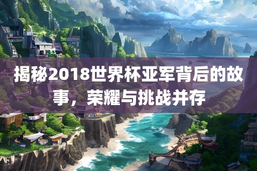 揭秘2018世界杯亚军背后的故事,荣耀与挑战并存