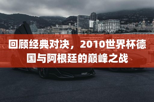 回顾经典对决广州熙林手袋有限公司,2010世界杯德国与阿根廷的巅峰之战