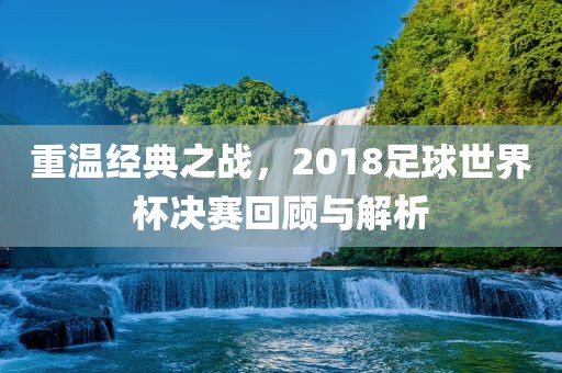 重温经典之战，2018足球世界杯决赛回顾与解析