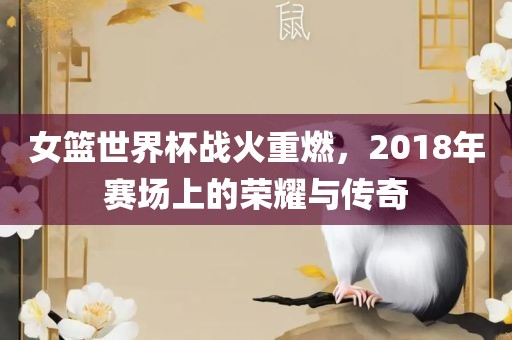 女篮世界杯战火重燃，2018年赛场上的荣耀与传奇