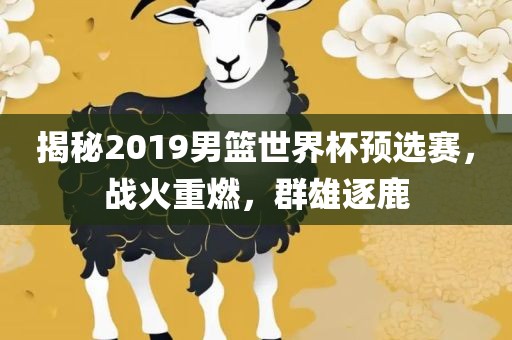 揭秘2019男篮世界杯预选赛,战火重燃,群雄逐鹿广州熙林手袋有限公司