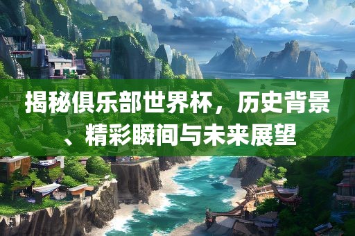 揭秘俱乐部世界杯,历史背景、精彩瞬间与未来展望