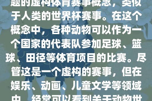 动物世界杯是一个以动物为主题的虚构体育赛事概念，类似于人类的世界杯赛事。在这个概念中，各种动物可以作为一个国家的代表队参加足球、篮球、田径等体育项目的比赛。尽管这是一个虚构的赛事，但在娱乐、动画、儿童文学等领域中，经常可以看到关于动物世界杯的故事和情节。