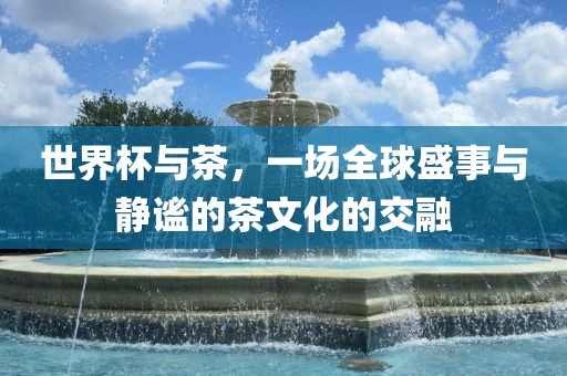 世界杯与茶，一场全球盛事与静谧的茶文广州熙林手袋有限公司化的交融